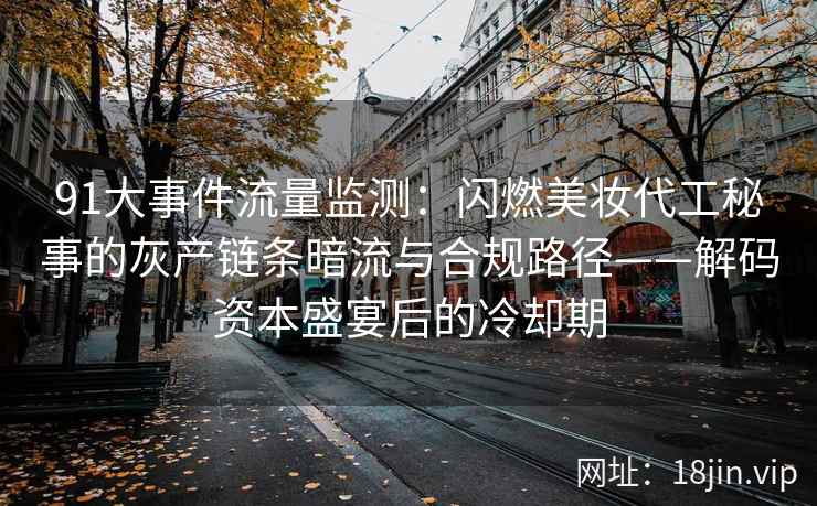 91大事件流量监测：闪燃美妆代工秘事的灰产链条暗流与合规路径——解码资本盛宴后的冷却期