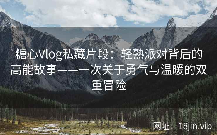 糖心Vlog私藏片段：轻熟派对背后的高能故事——一次关于勇气与温暖的双重冒险