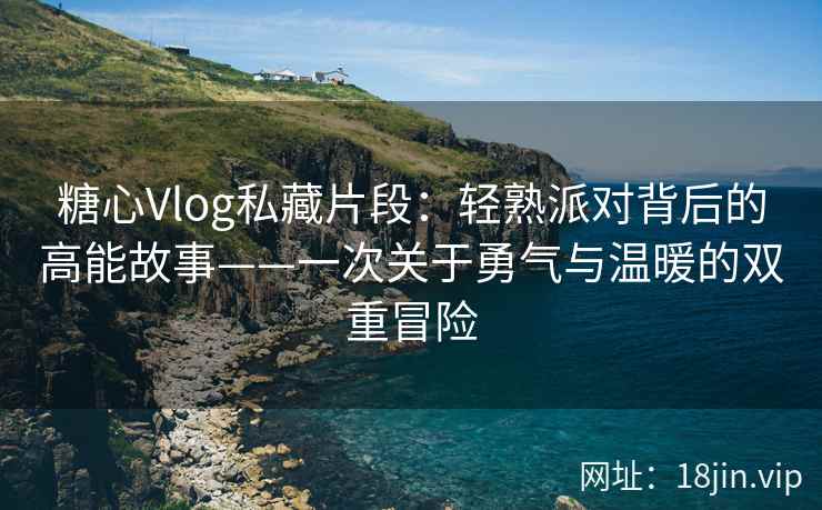 糖心Vlog私藏片段：轻熟派对背后的高能故事——一次关于勇气与温暖的双重冒险