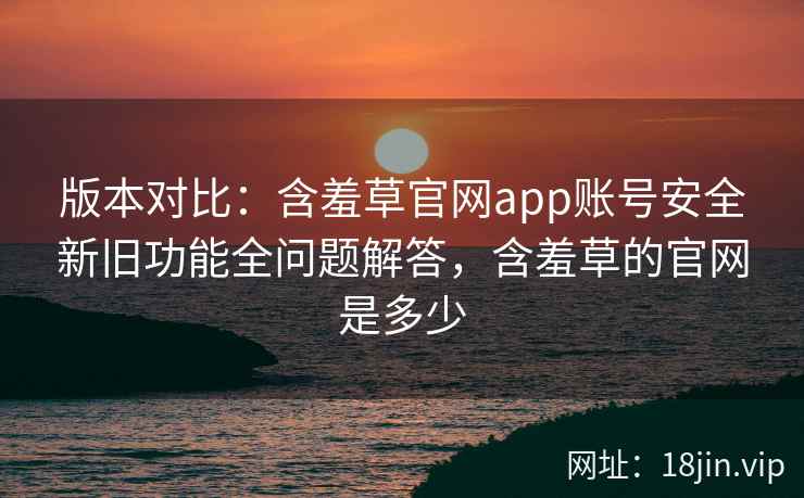 版本对比：含羞草官网app账号安全新旧功能全问题解答，含羞草的官网是多少