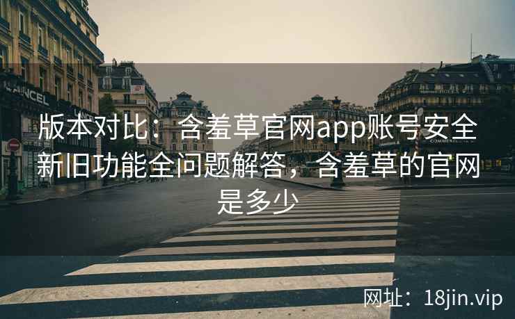 版本对比：含羞草官网app账号安全新旧功能全问题解答，含羞草的官网是多少