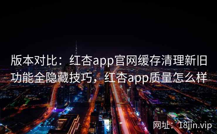版本对比：红杏app官网缓存清理新旧功能全隐藏技巧，红杏app质量怎么样