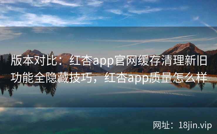 版本对比：红杏app官网缓存清理新旧功能全隐藏技巧，红杏app质量怎么样