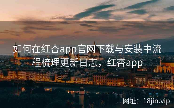 如何在红杏app官网下载与安装中流程梳理更新日志，红杏app