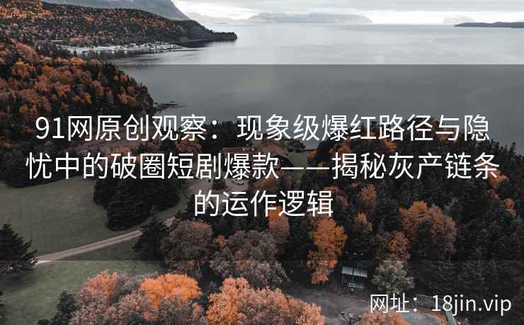 91网原创观察：现象级爆红路径与隐忧中的破圈短剧爆款——揭秘灰产链条的运作逻辑