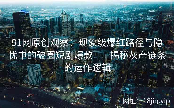 91网原创观察：现象级爆红路径与隐忧中的破圈短剧爆款——揭秘灰产链条的运作逻辑