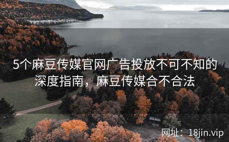 5个麻豆传媒官网广告投放不可不知的深度指南，麻豆传媒合不合法