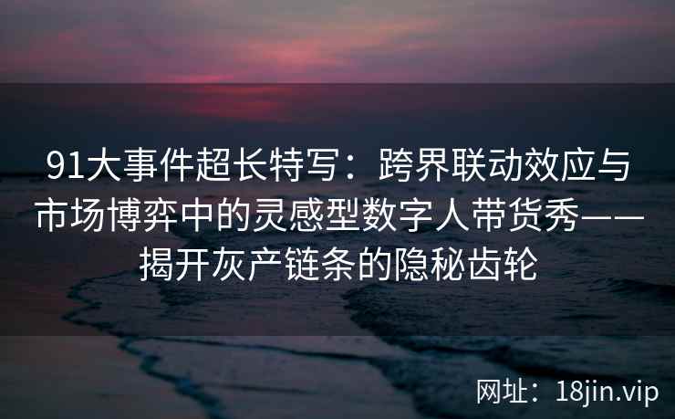 91大事件超长特写：跨界联动效应与市场博弈中的灵感型数字人带货秀——揭开灰产链条的隐秘齿轮