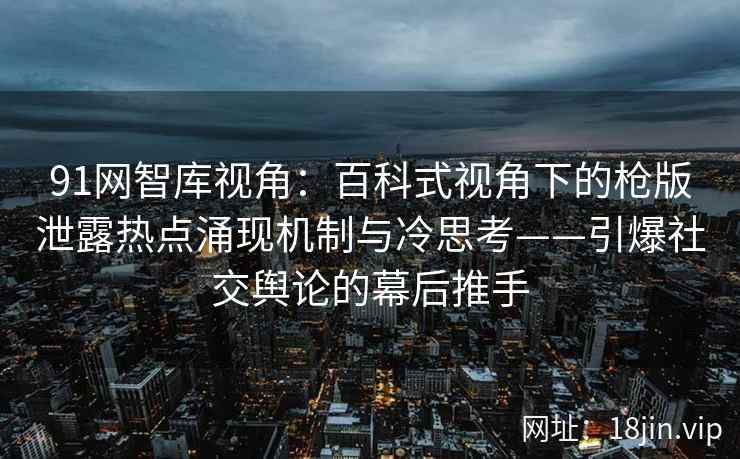91网智库视角：百科式视角下的枪版泄露热点涌现机制与冷思考——引爆社交舆论的幕后推手