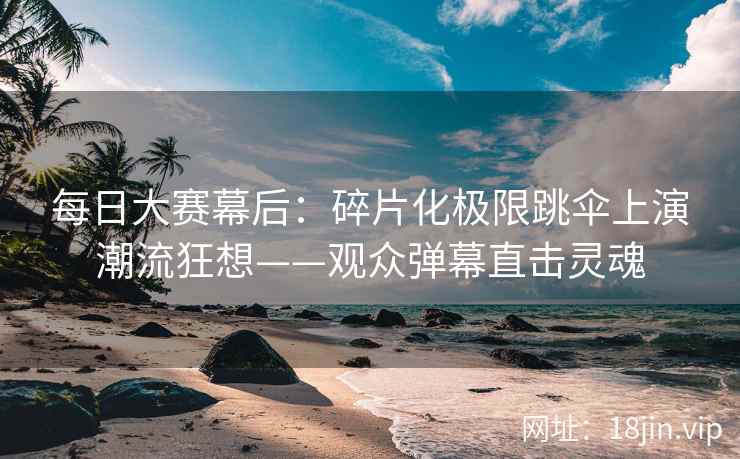 每日大赛幕后：碎片化极限跳伞上演潮流狂想——观众弹幕直击灵魂