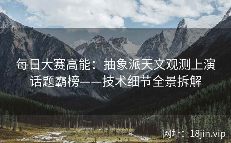 每日大赛高能：抽象派天文观测上演话题霸榜——技术细节全景拆解