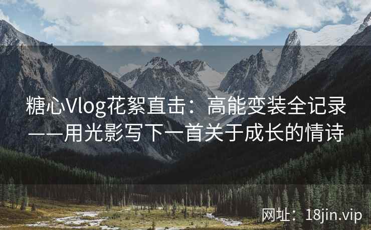 糖心Vlog花絮直击：高能变装全记录——用光影写下一首关于成长的情诗