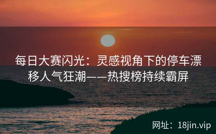 每日大赛闪光：灵感视角下的停车漂移人气狂潮——热搜榜持续霸屏