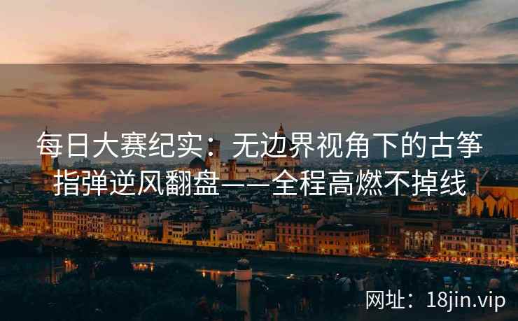 每日大赛纪实:无边界视角下的古筝指弹逆风翻盘——全程高燃不掉线 每日大赛纪实:无边界视角下的古筝指弹逆风翻盘——全程高燃不掉线