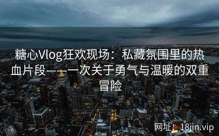 糖心Vlog狂欢现场：私藏氛围里的热血片段——一次关于勇气与温暖的双重冒险