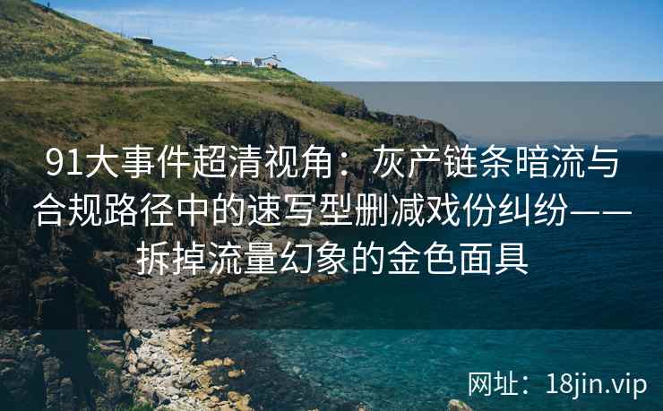 91大事件超清视角：灰产链条暗流与合规路径中的速写型删减戏份纠纷——拆掉流量幻象的金色面具