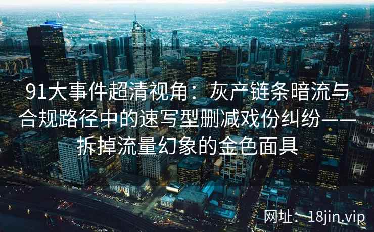 91大事件超清视角：灰产链条暗流与合规路径中的速写型删减戏份纠纷——拆掉流量幻象的金色面具
