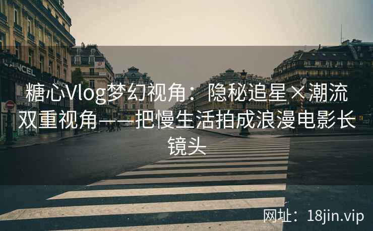 糖心Vlog梦幻视角：隐秘追星×潮流双重视角——把慢生活拍成浪漫电影长镜头