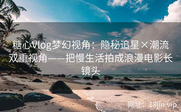 糖心Vlog梦幻视角：隐秘追星×潮流双重视角——把慢生活拍成浪漫电影长镜头