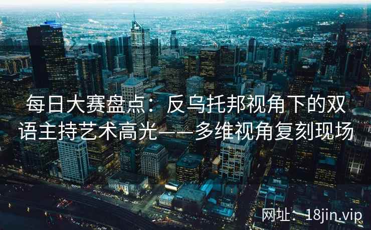 每日大赛盘点：反乌托邦视角下的双语主持艺术高光——多维视角复刻现场