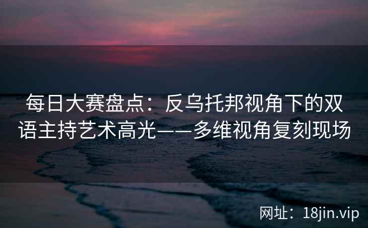 每日大赛盘点：反乌托邦视角下的双语主持艺术高光——多维视角复刻现场