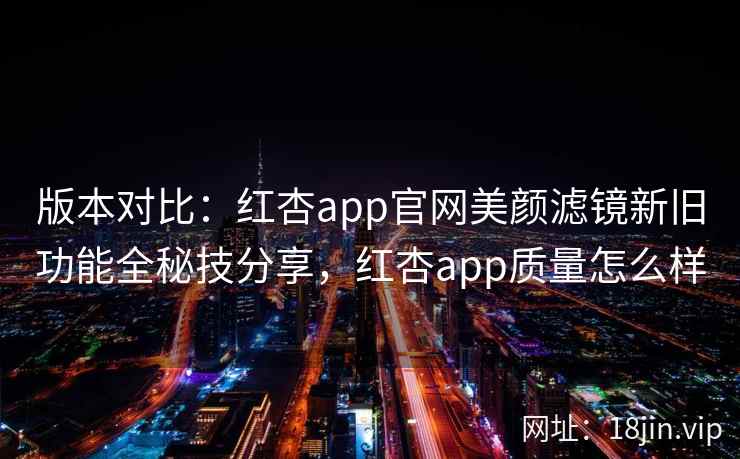 版本对比：红杏app官网美颜滤镜新旧功能全秘技分享，红杏app质量怎么样