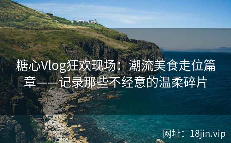 糖心Vlog狂欢现场：潮流美食走位篇章——记录那些不经意的温柔碎片
