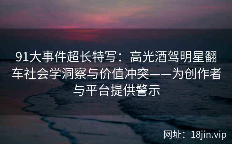 91大事件超长特写：高光酒驾明星翻车社会学洞察与价值冲突——为创作者与平台提供警示