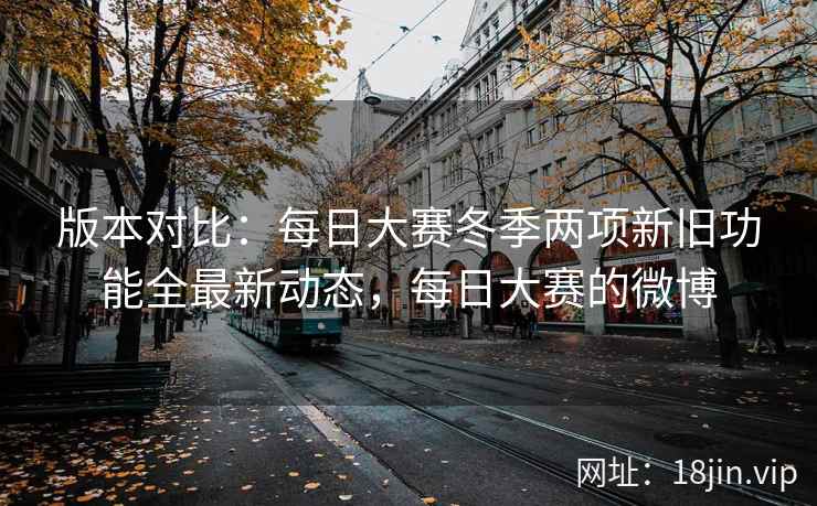 版本对比：每日大赛冬季两项新旧功能全最新动态，每日大赛的微博
