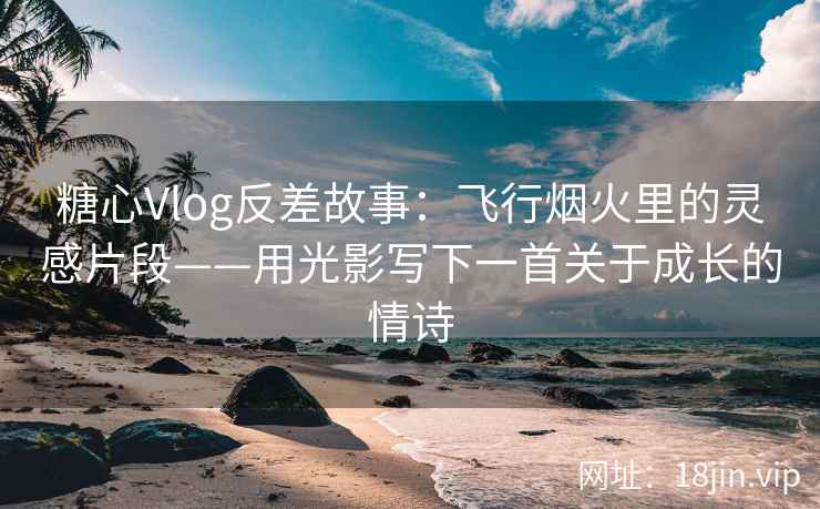 糖心Vlog反差故事：飞行烟火里的灵感片段——用光影写下一首关于成长的情诗
