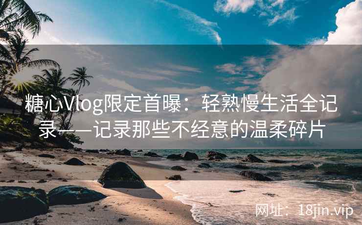 糖心Vlog限定首曝：轻熟慢生活全记录——记录那些不经意的温柔碎片
