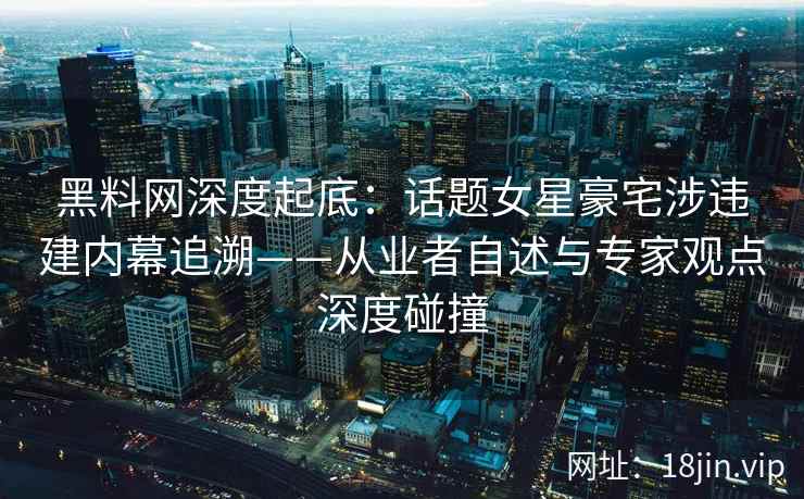 黑料网深度起底：话题女星豪宅涉违建内幕追溯——从业者自述与专家观点深度碰撞