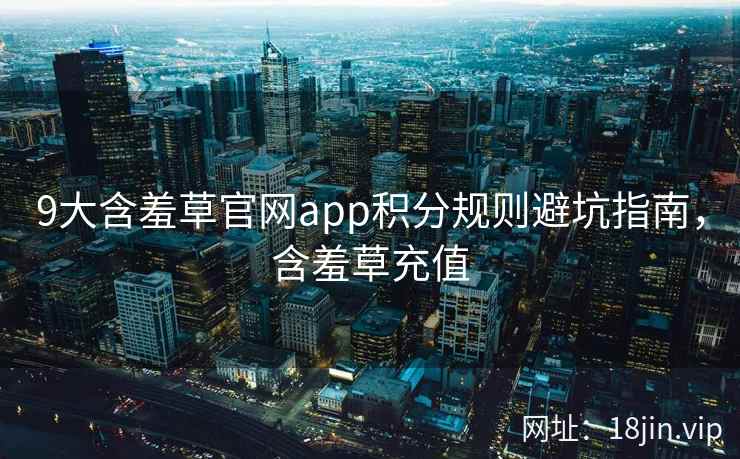 9大含羞草官网app积分规则避坑指南，含羞草充值