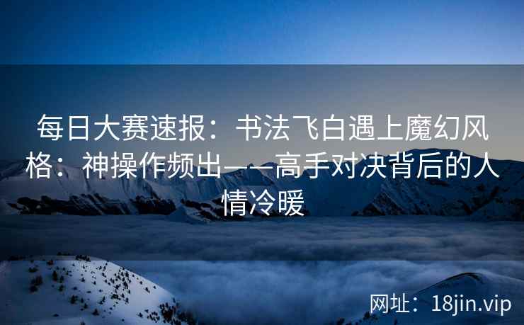每日大赛速报：书法飞白遇上魔幻风格：神操作频出——高手对决背后的人情冷暖