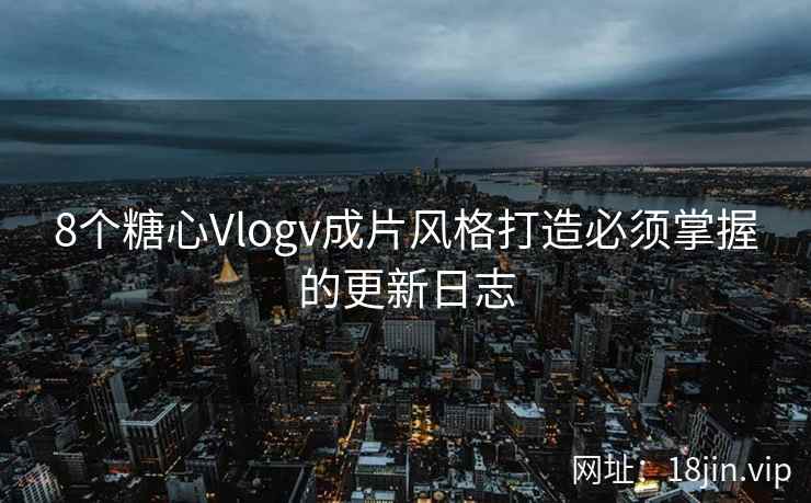 8个糖心Vlogv成片风格打造必须掌握的更新日志