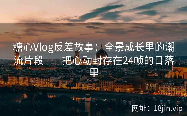 糖心Vlog反差故事：全景成长里的潮流片段——把心动封存在24帧的日落里