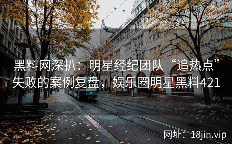 黑料网深扒：明星经纪团队“追热点”失败的案例复盘，娱乐圈明星黑料421