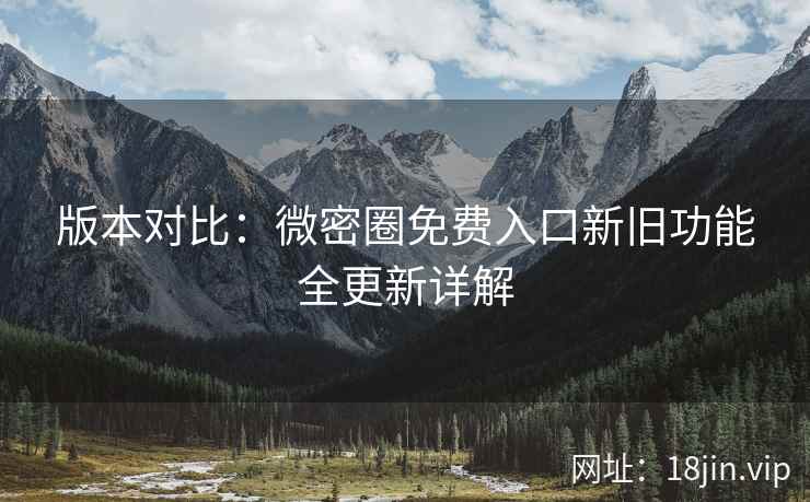版本对比：微密圈免费入口新旧功能全更新详解