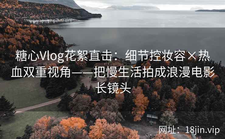 糖心Vlog花絮直击：细节控妆容×热血双重视角——把慢生活拍成浪漫电影长镜头