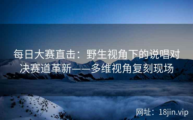 每日大赛直击：野生视角下的说唱对决赛道革新——多维视角复刻现场