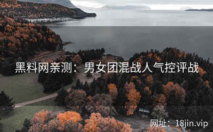 黑料网亲测：男女团混战人气控评战