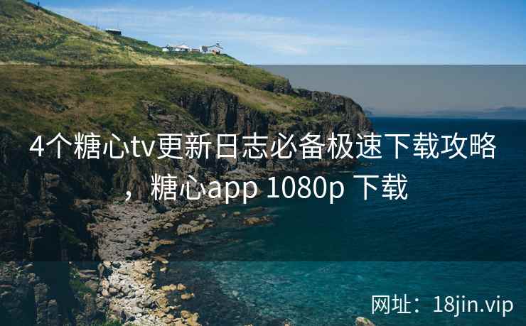 4个糖心tv更新日志必备极速下载攻略，糖心app 1080p 下载