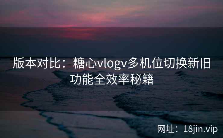 版本对比：糖心vlogv多机位切换新旧功能全效率秘籍