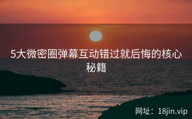 5大微密圈弹幕互动错过就后悔的核心秘籍