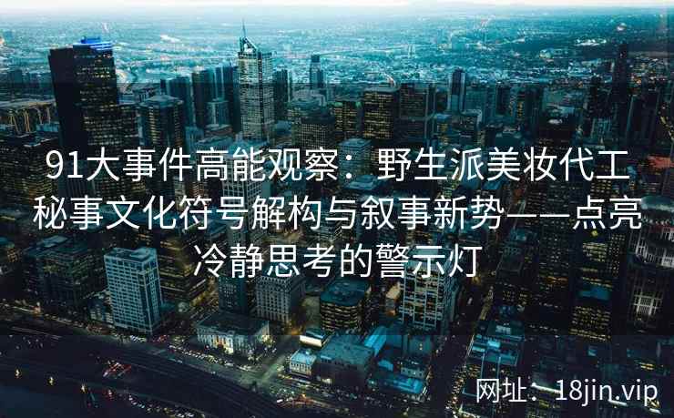91大事件高能观察：野生派美妆代工秘事文化符号解构与叙事新势——点亮冷静思考的警示灯
