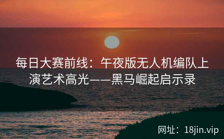 每日大赛前线：午夜版无人机编队上演艺术高光——黑马崛起启示录