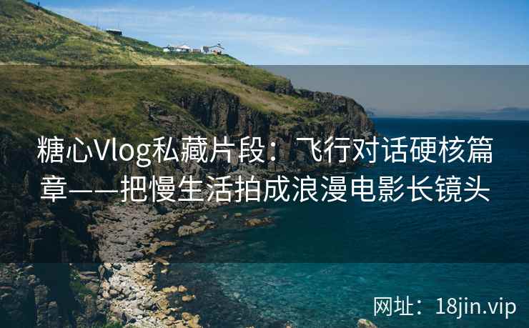 糖心Vlog私藏片段：飞行对话硬核篇章——把慢生活拍成浪漫电影长镜头