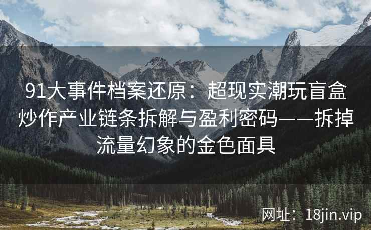 91大事件档案还原：超现实潮玩盲盒炒作产业链条拆解与盈利密码——拆掉流量幻象的金色面具