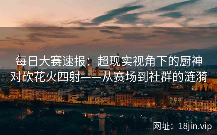 每日大赛速报：超现实视角下的厨神对砍花火四射——从赛场到社群的涟漪