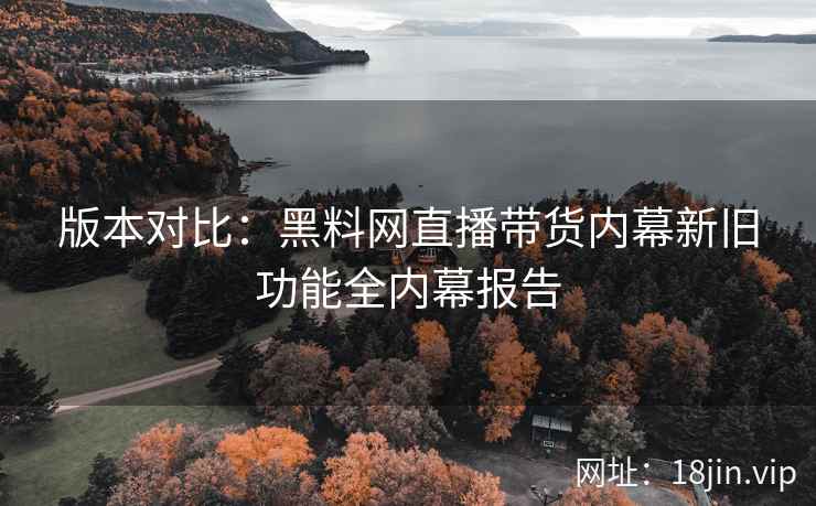 版本对比：黑料网直播带货内幕新旧功能全内幕报告